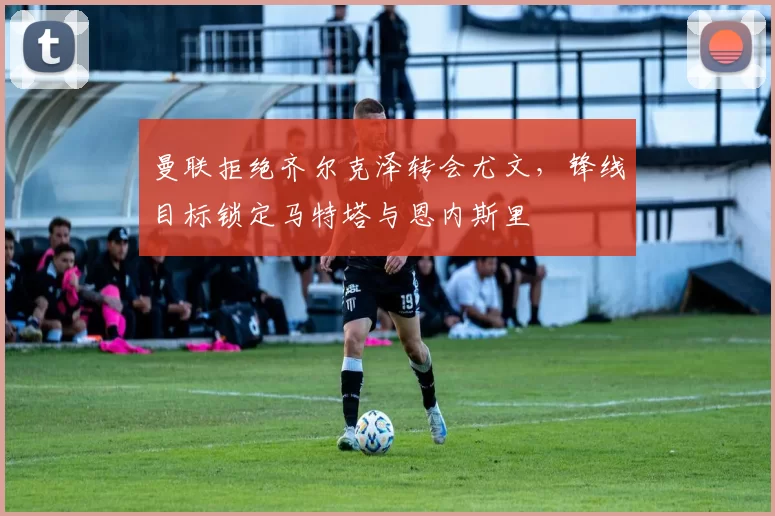 曼联拒绝齐尔克泽转会尤文，锋线目标锁定马特塔与恩内斯里