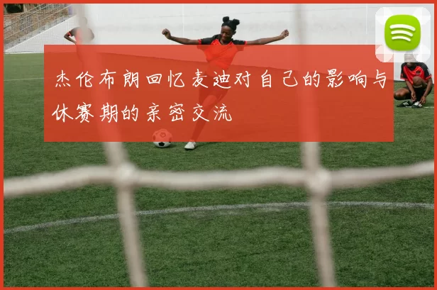 杰伦布朗回忆麦迪对自己的影响与休赛期的亲密交流