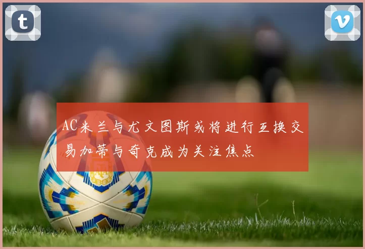 AC米兰与尤文图斯或将进行互换交易加蒂与奇克成为关注焦点