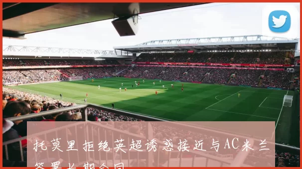 托莫里拒绝英超诱惑接近与AC米兰签署长期合同