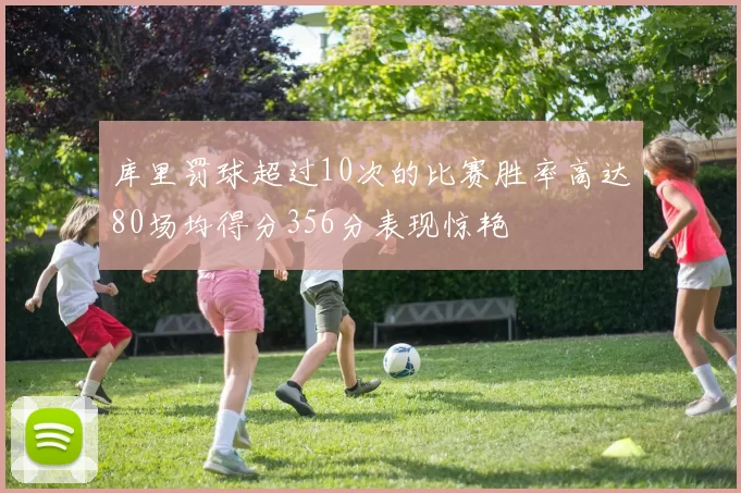 库里罚球超过10次的比赛胜率高达80场均得分356分表现惊艳